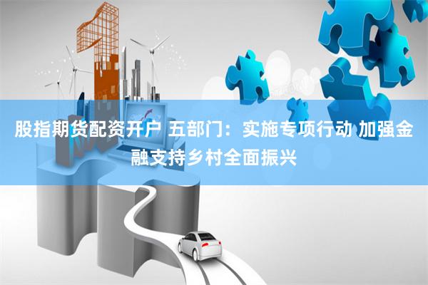 股指期货配资开户 五部门：实施专项行动 加强金融支持乡村全面振兴