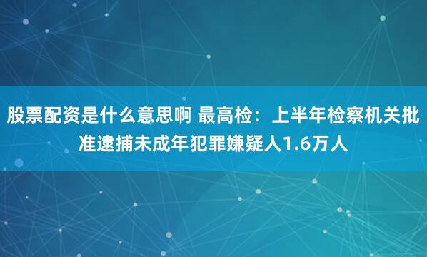 股票配资是什么意思啊 最高检：上半年检察机关批准逮捕未成年犯罪嫌疑人1.6万人