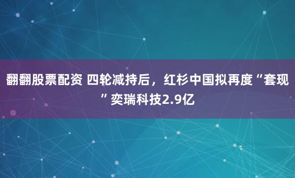 翻翻股票配资 四轮减持后，红杉中国拟再度“套现”奕瑞科技2.9亿