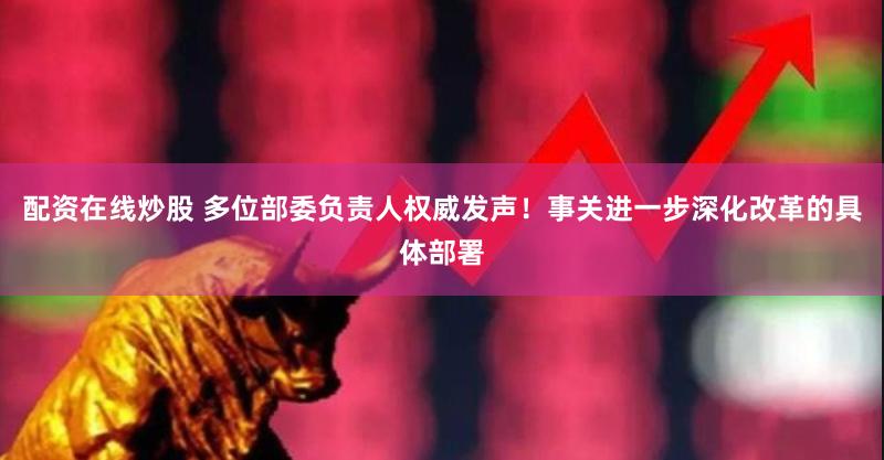 配资在线炒股 多位部委负责人权威发声！事关进一步深化改革的具体部署
