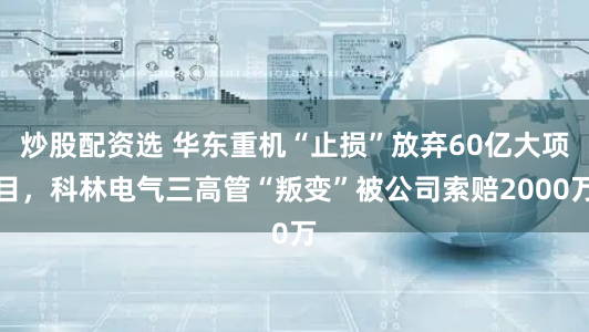 炒股配资选 华东重机“止损”放弃60亿大项目，科林电气三高管“叛变”被公司索赔2000万