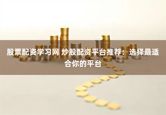 股票配资学习网 炒股配资平台推荐：选择最适合你的平台