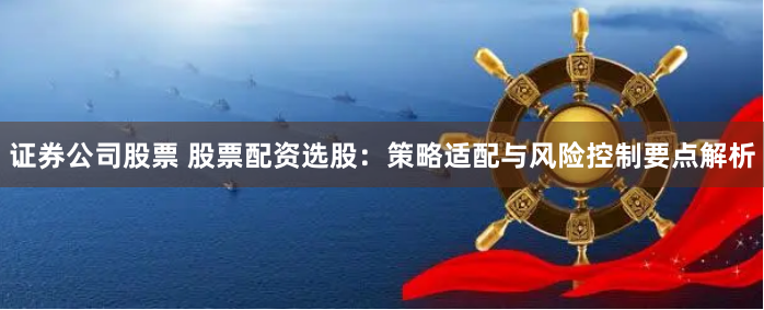 证券公司股票 股票配资选股：策略适配与风险控制要点解析