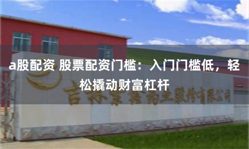 a股配资 股票配资门槛：入门门槛低，轻松撬动财富杠杆