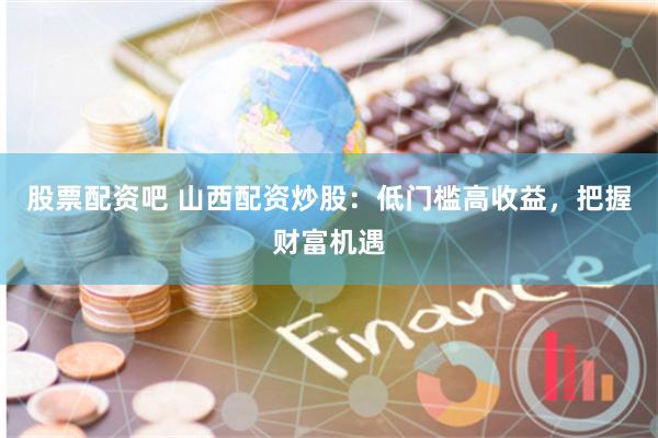 股票配资吧 山西配资炒股：低门槛高收益，把握财富机遇