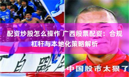 配资炒股怎么操作 广西股票配资：合规杠杆与本地化策略解析